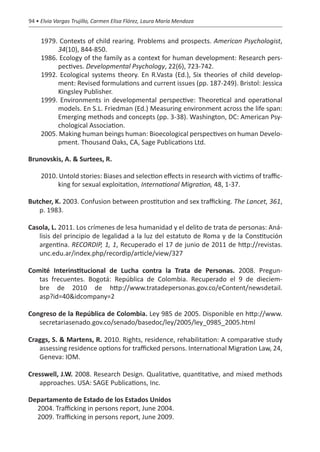 94 • Elvia Vargas Trujillo, Carmen Elisa Flórez, Laura María Mendoza


     1979. Contexts of child rearing. Problems and prospects. American Psychologist,
          34(10), 844-850.
     1986. Ecology of the family as a context for human development: Research pers-
          pectives. Developmental Psychology, 22(6), 723-742.
     1992. Ecological systems theory. En R.Vasta (Ed.), Six theories of child develop-
          ment: Revised formulations and current issues (pp. 187-249). Bristol: Jessica
          Kingsley Publisher.
     1999. Environments in developmental perspective: Theoretical and operational
          models. En S.L. Friedman (Ed.) Measuring environment across the life span:
          Emerging methods and concepts (pp. 3-38). Washington, DC: American Psy-
          chological Association.
     2005. Making human beings human: Bioecological perspectives on human Develo-
          pment. Thousand Oaks, CA, Sage Publications Ltd.

Brunovskis, A. & Surtees, R.

     2010. Untold stories: Biases and selection effects in research with victims of traffic-
          king for sexual exploitation, International Migration, 48, 1-37.

Butcher, K. 2003. Confusion between prostitution and sex trafficking. The Lancet, 361,
   p. 1983.

Casola, L. 2011. Los crímenes de lesa humanidad y el delito de trata de personas: Aná-
   lisis del principio de legalidad a la luz del estatuto de Roma y de la Constitución
   argentina. RECORDIP, 1, 1, Recuperado el 17 de junio de 2011 de http://revistas.
   unc.edu.ar/index.php/recordip/article/view/327

Comité Interinstitucional de Lucha contra la Trata de Personas. 2008. Pregun-
   tas frecuentes. Bogotá: República de Colombia. Recuperado el 9 de dieciem-
   bre de 2010 de http://www.tratadepersonas.gov.co/eContent/newsdetail.
   asp?id=40&idcompany=2

Congreso de la República de Colombia. Ley 985 de 2005. Disponible en http://www.
   secretariasenado.gov.co/senado/basedoc/ley/2005/ley_0985_2005.html

Craggs, S. & Martens, R. 2010. Rights, residence, rehabilitation: A comparative study
   assessing residence options for trafficked persons. International Migration Law, 24,
   Geneva: IOM.

Cresswell, J.W. 2008. Research Design. Qualitative, quantitative, and mixed methods
   approaches. USA: SAGE Publications, Inc.   

Departamento de Estado de los Estados Unidos
  2004. Trafficking in persons report, June 2004.
  2009. Trafficking in persons report, June 2009.
 