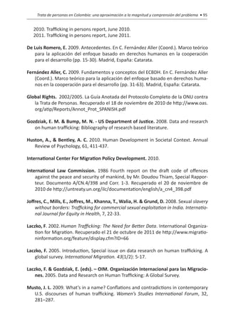 Trata de personas en Colombia: una aproximación a la magnitud y comprensión del problema • 95


   2010. Trafficking in persons report, June 2010.
   2011. Trafficking in persons report, June 2011.

De Luis Romero, E. 2009. Antecedentes. En C. Fernández Aller (Coord.). Marco teórico
   para la aplicación del enfoque basado en derechos humanos en la cooperación
   para el desarrollo (pp. 15-30). Madrid, España: Catarata.

Fernández Aller, C. 2009. Fundamentos y conceptos del ECBDH. En C. Fernández Aller
   (Coord.). Marco teórico para la aplicación del enfoque basado en derechos huma-
   nos en la cooperación para el desarrollo (pp. 31-63). Madrid, España: Catarata.

Global Rights.  2002/2005. La Guía Anotada del Protocolo Completo de la ONU contra
   la Trata de Personas. Recuperado el 18 de noviembre de 2010 de http://www.oas.
   org/atip/Reports/Annot_Prot_SPANISH.pdf

Gozdziak, E. M. & Bump, M. N. - US Department of Justice. 2008. Data and research
   on human trafficking: Bibliography of research based literature.

Huston, A., & Bentley, A. C. 2010. Human Development in Societal Context. Annual
   Review of Psychology, 61, 411-437.

International Center For Migration Policy Development. 2010.

International Law Commission. 1986 Fourth report on the draft code of offences
    against the peace and security of mankind, by Mr. Doudou Thiam, Special Rappor-
    teur. Documento A/CN.4/398 and Corr. 1-3. Recuperado el 20 de noviembre de
    2010 de http://untreaty.un.org/ilc/documentation/english/a_cn4_398.pdf

Joffres, C., Mills, E., Joffres, M., Khanna, T., Walia, H. & Grund, D. 2008. Sexual slavery
    without borders: Trafficking for commercial sexual exploitation in India. Internatio-
    nal Journal for Equity in Health, 7, 22-33.

Laczko, F. 2002.	Human Trafficking: The Need for Better Data. International Organiza-
    tion for Migration. Recuperado el 21 de octubre de 2011 de http://www.migratio-
    ninformation.org/feature/display.cfm?ID=66

Laczko, F. 2005. Introduction, Special issue on data research on human trafficking. A
    global survey. International Migration. 43(1/2): 5-17.

Laczko, F. & Gozdziak, E. (eds). – OIM. Organización Internacional para las Migracio-
    nes. 2005. Data and Research on Human Trafficking: A Global Survey.

Musto, J. L. 2009. What’s in a name? Conflations and contradictions in contemporary
  U.S. discourses of human trafficking. Women’s Studies International Forum, 32,
  281–287.
 