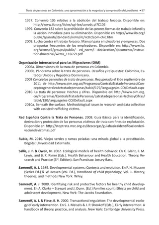 Trata de personas en Colombia: una aproximación a la magnitud y comprensión del problema • 97


    1957. Convenio 105 relativo a la abolición del trabajo forzoso. Disponible en:
         http://www.ilo.org/ilolex/cgi-lex/convds.pl?C105
    1999. Convenio 182 sobre la prohibición de las peores formas de trabajo infantil y
         la acción inmediata para su eliminación. Disponible en http://www.ilo.org/
         public/spanish/standards/relm/ilc/ilc87/com-chic.htm
    2009. Lucha contra el trabajo forzoso. Manual para empleadores y empresas. Dos
         preguntas frecuentes de los empleadores. Disponible en: http://www.ilo.
         org/wcmsp5/groups/public/---ed_norm/---declaration/documents/instruc-
         tionalmaterial/wcms_116659.pdf

Organización Internacional para las Migraciones (OIM)
    2006a. Dimensiones de la trata de personas en Colombia.
    2006b. Panorama sobre la trata de personas. Desafíos y respuestas: Colombia, Es-
         tados Unidos y República Dominicana.
    2009 Conceptos generales de trata de personas. Recuperado el 8 de septiembre de
         2011 de http://www.oim.org.co/Programas/ContralaTratadePersonas/Con-
         ceptosgeneralesdetratadepersonas/tabid/179/language/es-CO/Default.aspx
    2010. La trata de personas: Hechos y cifras. Disponible en: http://www.oim.org.
         co/Programas/ContralaTratadePersonas/LatratadepersonasHechosyCifras/
         tabid/180/language/es-CO/Default.aspx
    2010a. Beneath the surface. Methodological issues in research and data collection
         with assisted trafficking victims.

Red Española Contra la Trata de Personas. 2008. Guía Básica para la identificación,
   derivación y protección de las personas víctimas de trata con fines de explotación.
   Disponible en: http://stoptrata.mzc.org.es/descargas/guiabasicaidentificacionderi-
   vaciondevictimas.pdf

Rubio, M. 2010. Viejos verdes y ramas peladas: una mirada global a la prostitución.
   Bogotá: Universidad Externado.

Sallis, J. F. & Owen, N. 2002. Ecological models of health behavior. En K. Glanz, F. M.
    Lewis, and B. K. Rimer (Eds.). Health Behaviour and Health Education: Theory, Re-
    search and Practice (3rd. Edition). San Francisco: Jossey-Bass.

Sameroff, A. J. 1989. Developmental systems: Contexts and evolution. En P. H. Mussen
   (Series Ed.) & W. Kessen (Vol. Ed.), Handbook of child psychology: Vol. 1. History,
   theories, and methods New York: Wiley.

Sameroff, A. J. 2000. Identifying risk and protective factors for healthy child develop-
   ment. En A. Clarke – Stewart and J. Dunn. (Ed.) Families count: Effects on child and
   adolescent development. New York: The Jacobs Foundation.

Sameroff, A. J. & Fiese, B. H. 2000. Transactional regulation: The developmental ecolo-
   gy of early intervention. En S. J. Meisels & J. P. Shonkoff (Eds.), Early intervention: A
   handbook of theory, practice, and analysis. New York: Cambridge University Press.
 