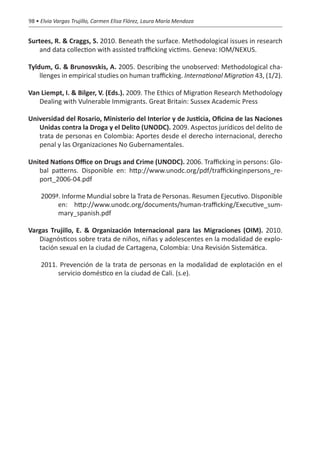 98 • Elvia Vargas Trujillo, Carmen Elisa Flórez, Laura María Mendoza


Surtees, R. & Craggs, S. 2010. Beneath the surface. Methodological issues in research
    and data collection with assisted trafficking victims. Geneva: IOM/NEXUS.

Tyldum, G. & Brunosvskis, A. 2005. Describing the unobserved: Methodological cha-
    llenges in empirical studies on human trafficking. International Migration 43, (1/2).

Van Liempt, I. & Bilger, V. (Eds.). 2009. The Ethics of Migration Research Methodology
   Dealing with Vulnerable Immigrants. Great Britain: Sussex Academic Press

Universidad del Rosario, Ministerio del Interior y de Justicia, Oficina de las Naciones
   Unidas contra la Droga y el Delito (UNODC). 2009. Aspectos jurídicos del delito de
   trata de personas en Colombia: Aportes desde el derecho internacional, derecho
   penal y las Organizaciones No Gubernamentales.

United Nations Office on Drugs and Crime (UNODC). 2006. Trafficking in persons: Glo-
   bal patterns. Disponible en: http://www.unodc.org/pdf/traffickinginpersons_re-
   port_2006-04.pdf

     2009ª. Informe Mundial sobre la Trata de Personas. Resumen Ejecutivo. Disponible
          en: http://www.unodc.org/documents/human-trafficking/Executive_sum-
          mary_spanish.pdf

Vargas Trujillo, E. & Organización Internacional para las Migraciones (OIM). 2010.
   Diagnósticos sobre trata de niños, niñas y adolescentes en la modalidad de explo-
   tación sexual en la ciudad de Cartagena, Colombia: Una Revisión Sistemática.

     2011. Prevención de la trata de personas en la modalidad de explotación en el
          servicio doméstico en la ciudad de Cali. (s.e).
 