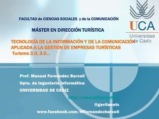 FACULTAD de CIENCIAS SOCIALES y de la COMUNICACIÓN
MÁSTER EN DIRECCIÓN TURÍSTICA
TECNOLOGÍA DE LA INFORMACIÓN Y DE LA COMUNICACIÓN
APLICADA A LA GESTION DE EMPRESAS TURÍSTICAS
Turismo 2.0, 3.0…
Prof. Manuel Fernández Barcell
Dpto. de Ingenieria informática
UNIVERSIDAD DE CÁDIZ
http://www.mfbarcell.es
@gavilanetc
www.facebook.com/MFernandezbarcell
 