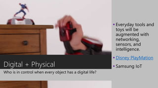 Digital + Physical
Who is in control when every object has a digital life?
 Everyday tools and
toys will be
augmented with
networking,
sensors, and
intelligence.
 Disney PlayMation
 Samsung IoT
 