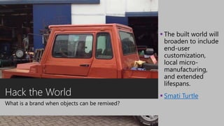 Hack the World
What is a brand when objects can be remixed?
 The built world will
broaden to include
end-user
customization,
local micro-
manufacturing,
and extended
lifespans.
 Smati Turtle
 