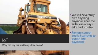 IoT
Why did my car suddenly slow down?
 We will never fully
own anything
anymore since the
seller can always
take back control.
 Remote control
and kill switches to
punish late
payments
 