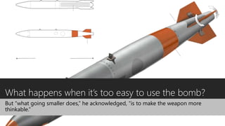 What happens when it’s too easy to use the bomb?
But “what going smaller does,” he acknowledged, “is to make the weapon more
thinkable.”
 