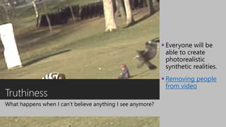 Truthiness
What happens when I can’t believe anything I see anymore?
 Everyone will be
able to create
photorealistic
synthetic realities.
 Removing people
from video
 