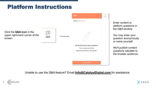 Platform Instructions
5
Unable to use the Q&A feature? Email Info@CatalystDigital.com for assistance.
Click the Q&A icon in the
upper right-hand corner of the
screen.
Enter content or
platform questions in
the Q&A window.
You may enter your
question anonymously
or name yourself.
We’ll publish content
questions valuable to
the broader audience.
 