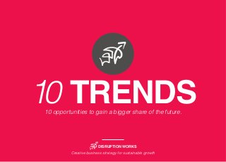 10 TRENDS 
10 opportunities to gain a bigger share of the future. 
DISRUPTION WORKS 
Creative business strategy for sustainable growth 
 