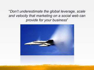 “Don’t underestimate the global leverage, scale
and velocity that marketing on a social web can
           provide for you...