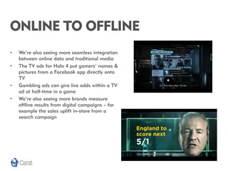 ONLINE TO OFFLINE
•   We’re also seeing more seamless integration
    between online data and traditional media
•   The TV ads for Halo 4 put gamers’ names &
    pictures from a Facebook app directly onto
    TV
•   Gambling ads can give live odds within a TV
    ad at half-time in a game
•   We’re also seeing more brands measure
    offline results from digital campaigns – for
    example the sales uplift in-store from a
    search campaign
 