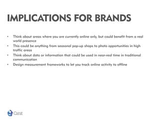 IMPLICATIONS FOR BRANDS
•   Think about areas where you are currently online only, but could benefit from a real
    world presence
•   This could be anything from seasonal pop-up shops to photo opportunities in high
    traffic areas
•   Think about data or information that could be used in near-real time in traditional
    communication
•   Design measurement frameworks to let you track online activity to offline
 
