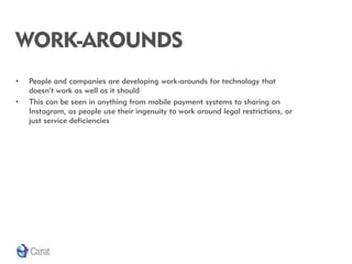 WORK-AROUNDS
•   People and companies are developing work-arounds for technology that
    doesn’t work as well as it should
•   This can be seen in anything from mobile payment systems to sharing on
    Instagram, as people use their ingenuity to work around legal restrictions, or
    just service deficiencies
 