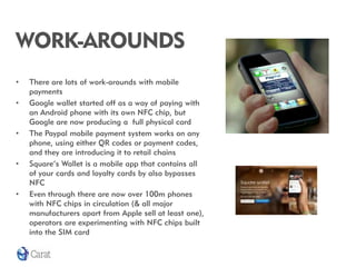 WORK-AROUNDS
•   There are lots of work-arounds with mobile
    payments
•   Google wallet started off as a way of paying with
    an Android phone with its own NFC chip, but
    Google are now producing a full physical card
•   The Paypal mobile payment system works on any
    phone, using either QR codes or payment codes,
    and they are introducing it to retail chains
•   Square’s Wallet is a mobile app that contains all
    of your cards and loyalty cards by also bypasses
    NFC
•   Even through there are now over 100m phones
    with NFC chips in circulation (& all major
    manufacturers apart from Apple sell at least one),
    operators are experimenting with NFC chips built
    into the SIM card
 
