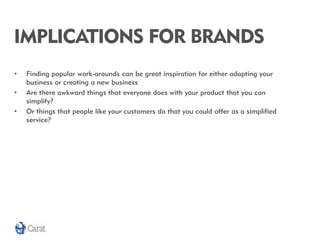 IMPLICATIONS FOR BRANDS
•   Finding popular work-arounds can be great inspiration for either adapting your
    business or creating a new business
•   Are there awkward things that everyone does with your product that you can
    simplify?
•   Or things that people like your customers do that you could offer as a simplified
    service?
 