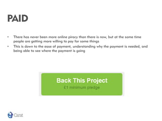 PAID
•   There has never been more online piracy than there is now, but at the same time
    people are getting more willing to pay for some things
•   This is down to the ease of payment, understanding why the payment is needed, and
    being able to see where the payment is going
 