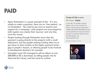 PAID
•   Again Kickstarter is a great example of this. It’s very
    simple to make a payment, there are no ‘free options’, so
    no freeloaders. You need to pay even to express your
    support for a campaign, while projects are encouraged to
    both explain very clearly their ‘journey’ and why they
    want the money
•   People funding through Kickstarter know that the
    payment is going directly to the projects (with a small
    deduction), and the people seeking funding often try to
    get closer to their funders at the higher payment levels –
    gigs in people’s houses, or allowing people to be involved
    in development decisions for example
•   Comedian Louis CK managed to sell an album to over
    200,000 at $5 a download, by telling people why he
    deserved the money, and how hard he worked
 