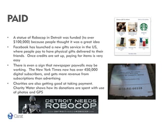 PAID
•   A statue of Robocop in Detroit was funded (to over
    $100,000) because people thought it was a great idea
•   Facebook has launched a new gifts service in the US,
    where people pay to have physical gifts delivered to their
    friends. Once credits are set up, paying for items is very
    easy
•   There is even a sign that newspaper paywalls may be
    working. The New York Times now has over 450,000
    digital subscribers, and gets more revenue from
    subscriptions than advertising
•   Charities are also getting good at taking payment.
    Charity Water shows how its donations are spent with use
    of photos and GPS
 