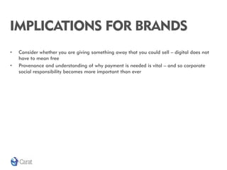 IMPLICATIONS FOR BRANDS
•   Consider whether you are giving something away that you could sell – digital does not
    have to mean free
•   Provenance and understanding of why payment is needed is vital – and so corporate
    social responsibility becomes more important than ever
 