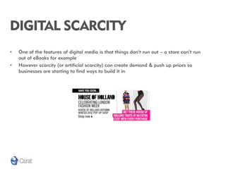 DIGITAL SCARCITY
•   One of the features of digital media is that things don’t run out – a store can’t run
    out of eBooks for example
•   However scarcity (or artificial scarcity) can create demand & push up prices so
    businesses are starting to find ways to build it in
 