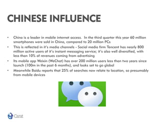 CHINESE INFLUENCE
•   China is a leader in mobile internet access. In the third quarter this year 60 million
    smartphones were sold in China, compared to 20 million PCs
•   This is reflected in it’s media channels - Social media firm Tencent has nearly 800
    million active users of it’s instant messaging service; it’s also well diversified, with
    less than 10% of revenues coming from advertising
•   Its mobile app Weixin (WeChat) has over 200 million users less than two years since
    launch (100m in the past 6 months), and looks set to go global
•   Meanwhile Baidu reports that 25% of searches now relate to location, so presumably
    from mobile devices
 