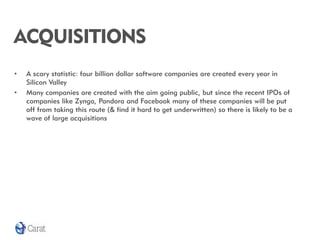 ACQUISITIONS
•   A scary statistic: four billion dollar software companies are created every year in
    Silicon Valley
•   Many companies are created with the aim going public, but since the recent IPOs of
    companies like Zynga, Pandora and Facebook many of these companies will be put
    off from taking this route (& find it hard to get underwritten) so there is likely to be a
    wave of large acquisitions
 