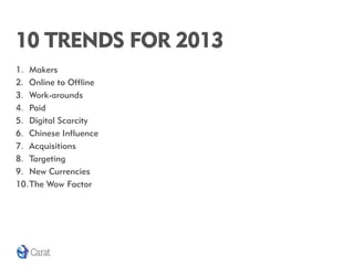 10 TRENDS FOR 2013
1. Makers
2. Online to Offline
3. Work-arounds
4. Paid
5. Digital Scarcity
6. Chinese Influence
7. Acquisitions
8. Targeting
9. New Currencies
10.The Wow Factor
 