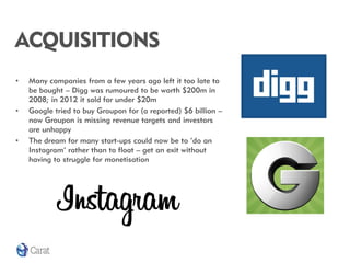 ACQUISITIONS
•   Many companies from a few years ago left it too late to
    be bought – Digg was rumoured to be worth $200m in
    2008; in 2012 it sold for under $20m
•   Google tried to buy Groupon for (a reported) $6 billion –
    now Groupon is missing revenue targets and investors
    are unhappy
•   The dream for many start-ups could now be to ‘do an
    Instagram’ rather than to float – get an exit without
    having to struggle for monetisation
 