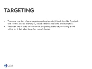 TARGETING
•   There are now lots of new targeting options from individual sites like Facebook
    and Twitter, and ad exchanges, based either on real data or assumptions
•   Sites with lots of data on consumers are getting better at processing it and
    selling on it, but advertising has to work harder
 