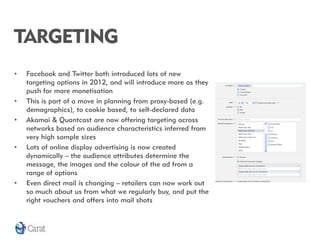 TARGETING
•   Facebook and Twitter both introduced lots of new
    targeting options in 2012, and will introduce more as they
    push for more monetisation
•   This is part of a move in planning from proxy-based (e.g.
    demographics), to cookie based, to self-declared data
•   Akamai & Quantcast are now offering targeting across
    networks based on audience characteristics inferred from
    very high sample sizes
•   Lots of online display advertising is now created
    dynamically – the audience attributes determine the
    message, the images and the colour of the ad from a
    range of options
•   Even direct mail is changing – retailers can now work out
    so much about us from what we regularly buy, and put the
    right vouchers and offers into mail shots
 