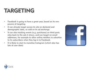 TARGETING
•   Facebook is going to have a great year, based on its new
    powers of targeting
•   It can already target across its site on declared and
    demographic data, as sold on its ad exchange
•   It can also tracking events (e.g. purchases) on third party
    sites back to the ads it shows, and can target on email
    addresses, for example to allow online retailers to advertise
    to its subscribers when they log in to Facebook.
•   It is likely to start to monetise Instagram (which also has
    lots of user data)
 