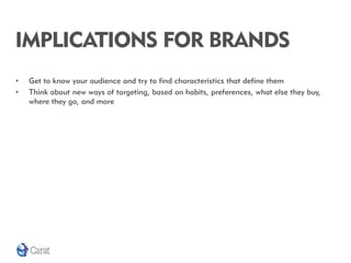 IMPLICATIONS FOR BRANDS
•   Get to know your audience and try to find characteristics that define them
•   Think about new ways of targeting, based on habits, preferences, what else they buy,
    where they go, and more
 