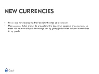 NEW CURRENCIES
•   People are now leveraging their social influence as a currency
•   Measurement helps brands to understand the benefit of personal endorsement, so
    there will be more ways to encourage this by giving people with influence incentives
    to try goods
 