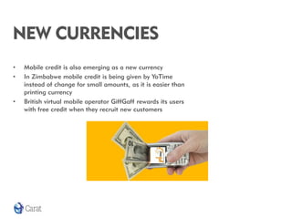 NEW CURRENCIES
•   Mobile credit is also emerging as a new currency
•   In Zimbabwe mobile credit is being given by YoTime
    instead of change for small amounts, as it is easier than
    printing currency
•   British virtual mobile operator GiffGaff rewards its users
    with free credit when they recruit new customers
 