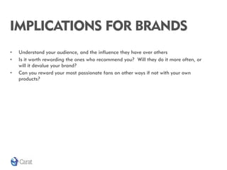 IMPLICATIONS FOR BRANDS
•   Understand your audience, and the influence they have over others
•   Is it worth rewarding the ones who recommend you? Will they do it more often, or
    will it devalue your brand?
•   Can you reward your most passionate fans on other ways if not with your own
    products?
 