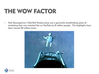THE WOW FACTOR
•   Felix Baumgartner’s Red Bull Stratos jump was a genuinely breathtaking piece of
    marketing that was watched like on YouTube by 8 million people. The highlights have
    been viewed 30 million times
 