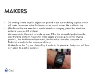 MAKERS
•   3D printing, where physical objects are printed or cut out are falling in price, which
    will make them more viable for businesses or shared spaces like studios to buy
•   (The Pirate Bay now even has a special download category, physables, which are
    patterns to use on 3D printers)
•   Although music, films and art make up over 2/3 of the successful projects on the
    crowdfunding platform Kickstarter, more people are raising money for physical
    products, like the Pebble ePaper watch, the Ubi voice controlled computer, or
    Projecteo, a projector for Instagram pictures
•   Marketplaces like Etsy are also making it easier to for people to design and sell their
    own goods to a global audience
 