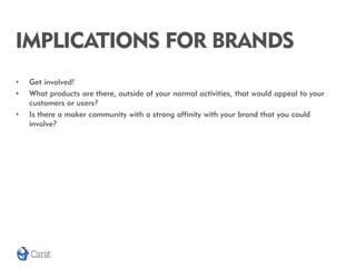 IMPLICATIONS FOR BRANDS
•   Get involved!
•   What products are there, outside of your normal activities, that would appeal to your
    customers or users?
•   Is there a maker community with a strong affinity with your brand that you could
    involve?
 