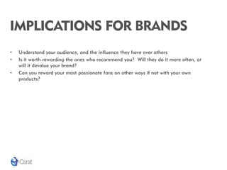 IMPLICATIONS FOR BRANDS
•   Understand your audience, and the influence they have over others
•   Is it worth rewarding th...