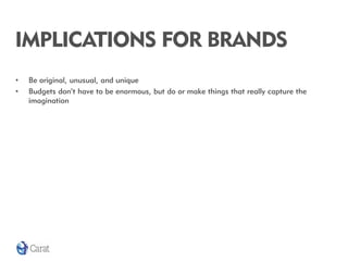 IMPLICATIONS FOR BRANDS
•   Be original, unusual, and unique
•   Budgets don’t have to be enormous, but do or make things ...