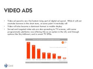 VIDEO ADS 
•Video ad spend is now the fastest rising part of digital ad spend. While it will not overtake banners in the short term, at some point it inevitably will 
•Video will also become a dominant format in mobile display 
•Served and targeted video ads are also spreading to TV screens, with some programmatic platforms now offering this as an option in the US, and through options like Sky AdSmart, and in smart TV EPGs  