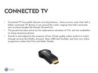 CONNECTED TV 
•Connected TV has quietly become very big business – there are now more than half a billion connected TV devices in use around the world, ranging from fully connected sets to cheap dongles like Google ChromeCast 
•The growth has been driven by the replacement schedules of TVs, and the availability of cheap streaming devices 
•Growth is also helped by the presence of lots of high quality online content to watch through services like Netflix, Amazon, Hulu, HBO and YouTube, and from new online programme makers like Vice and Maker Studios  