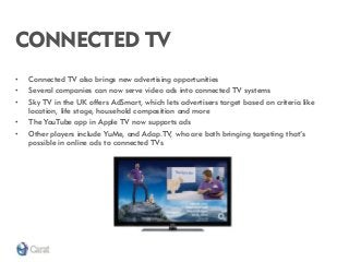 CONNECTED TV 
•Connected TV also brings new advertising opportunities 
•Several companies can now serve video ads into connected TV systems 
•Sky TV in the UK offers AdSmart, which lets advertisers target based on criteria like location, life stage, household composition and more 
•The YouTube app in Apple TV now supports ads 
•Other players include YuMe, and Adap.TV, who are both bringing targeting that’s possible in online ads to connected TVs  