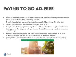 PAYING TO GO AD-FREE 
•Music is an obvious area for ad-free subscriptions, and Google has just announced a paid ‘YouTube Music Key’ streaming service 
•Google has also just launched an experiment called Contributor for other sites 
•Testers pay a monthly voluntary fee, ranging from $1 - $3 
•Google uses its tracking technology to record how often these people visit the sites taking part in the test, and will give them a share of the money based on how many visits they get 
•Another service called Flattr has been doing something similar since 2010, but Google has much greater reach and potential to generate revenues 
•(Imagine how valuable the details of people who are paying to avoid ads will be)  