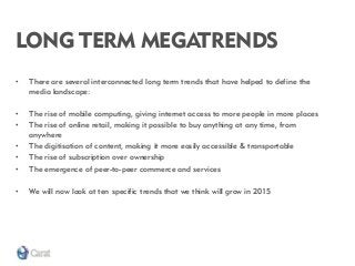 LONG TERM MEGATRENDS 
•There are several interconnected long term trends that have helped to define the media landscape: 
•The rise of mobile computing, giving internet access to more people in more places 
•The rise of online retail, making it possible to buy anything at any time, from anywhere 
•The digitisation of content, making it more easily accessible & transportable 
•The rise of subscription over ownership 
•The emergence of peer-to-peer commerce and services 
•We will now look at ten specific trends that we think will grow in 2015  