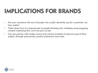 IMPLICATIONS FOR BRANDS 
•Are your customers the sort of people who would voluntarily pay for a premium ad- free media? 
•Think about how to communicate to people blocking ads, including using engaging content marketing that won’t be seen as ads 
•Can you partner with media owners and content providers to become part of their output, through sponsorship, product placement and more  