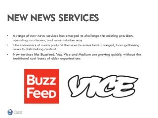 NEW NEWS SERVICES 
•A range of new news services has emerged to challenge the existing providers, operating in a leaner, and more intuitive way 
•The economics of many parts of the news business have changed, from gathering news to distributing content 
•New services like Buzzfeed, Vox, Vice and Medium are growing quickly, without the traditional cost bases of older organisations  
