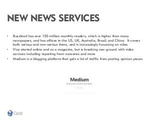 NEW NEWS SERVICES 
•Buzzfeed has over 150 million monthly readers, which is higher than many newspapers, and has offices in the US, UK, Australia, Brazil, and China. It covers both serious and non-serious items, and is increasingly focussing on video 
•Vice started online and as a magazine, but is breaking new ground with video services including reporting from warzones and more 
•Medium is a blogging platform that gets a lot of traffic from posting opinion pieces  