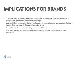 IMPLICATIONS FOR BRANDS 
•The new sites typify how whole sectors can be transformed by a small number of people with good ideas and new technology 
•Journalist has become freelance, and access to journalists can be negotiated directly, rather than necessarily through the media owner 
•Learn to use the new advertising and content formats 
•Are their lessons from their business models that can be applied to your own business?  