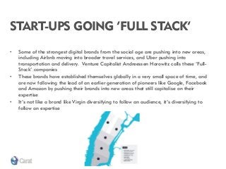 START-UPS GOING ‘FULL STACK’ 
•Some of the strongest digital brands from the social age are pushing into new areas, including Airbnb moving into broader travel services, and Uber pushing into transportation and delivery. Venture Capitalist Andreessen Horowitz calls these ‘Full- Stack’ companies 
•These brands have established themselves globally in a very small space of time, and are now following the lead of an earlier generation of pioneers like Google, Facebook and Amazon by pushing their brands into new areas that still capitalise on their expertise 
•It’s not like a brand like Virgin diversifying to follow an audience, it’s diversifying to follow an expertise  