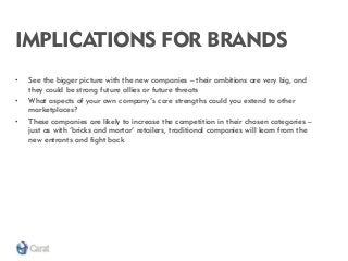 IMPLICATIONS FOR BRANDS 
•See the bigger picture with the new companies – their ambitions are very big, and they could be strong future allies or future threats 
•What aspects of your own company’s core strengths could you extend to other marketplaces? 
•These companies are likely to increase the competition in their chosen categories – just as with ‘bricks and mortar’ retailers, traditional companies will learn from the new entrants and fight back  
